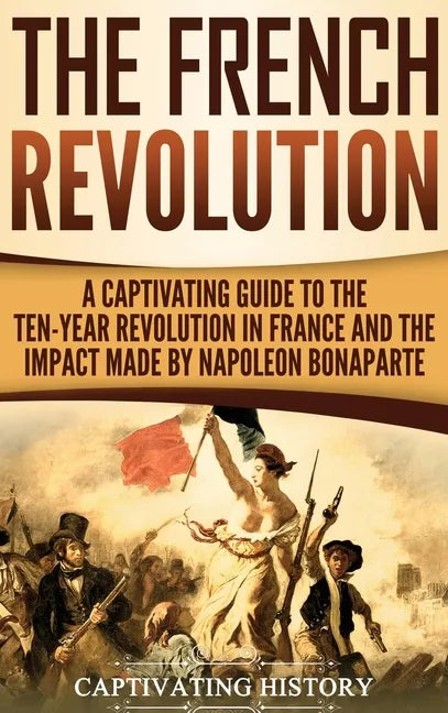 The French Revolution: A Captivating Guide to the Ten-Year Revolution in France and the Impact Made by Napoleon Bonaparte - Hardcover