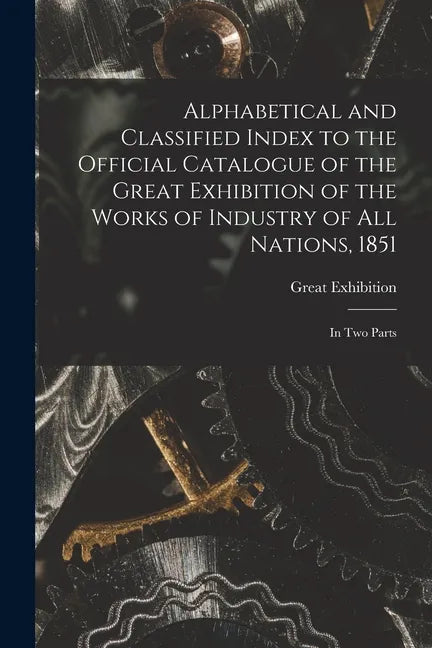 Alphabetical and Classified Index to the Official Catalogue of the Great Exhibition of the Works of Industry of All Nations, 1851: in Two Parts - Paperback