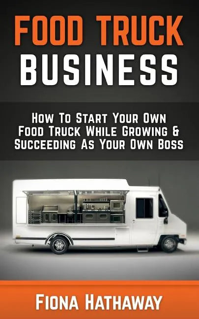 Food Truck Business: How To Start Your Own Food Truck While Growing & Succeeding As Your Own Boss - Paperback