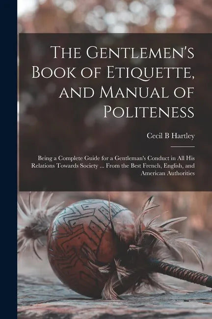 The Gentlemen's Book of Etiquette, and Manual of Politeness: Being a Complete Guide for a Gentleman's Conduct in All His Relations Towards Society ... - Paperback