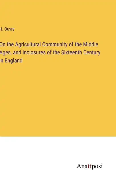 On the Agricultural Community of the Middle Ages, and Inclosures of the Sixteenth Century in England - Hardcover