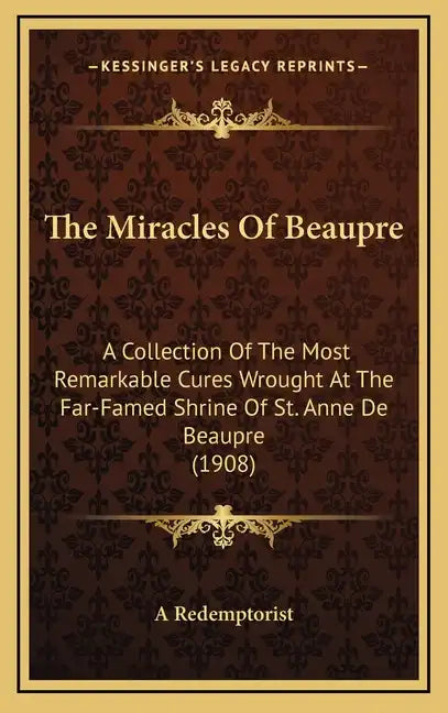The Miracles of Beaupre: A Collection of the Most Remarkable Cures Wrought at the Far-Famed Shrine of St. Anne de Beaupre (1908) - Hardcover