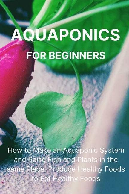 Aquaponics for Beginners: How to Make an Aquaponic System and Raise Fish and Plants in the same Place. Produce Healthy Foods to Eat Healthy Food - Paperback