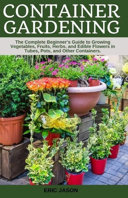 Container Gardening: A Complete Beginner's Guide to Growing Vegetables, Fruits, Herbs, and Edible Flowers in Tubes, Pot, and Other Containe - Paperback