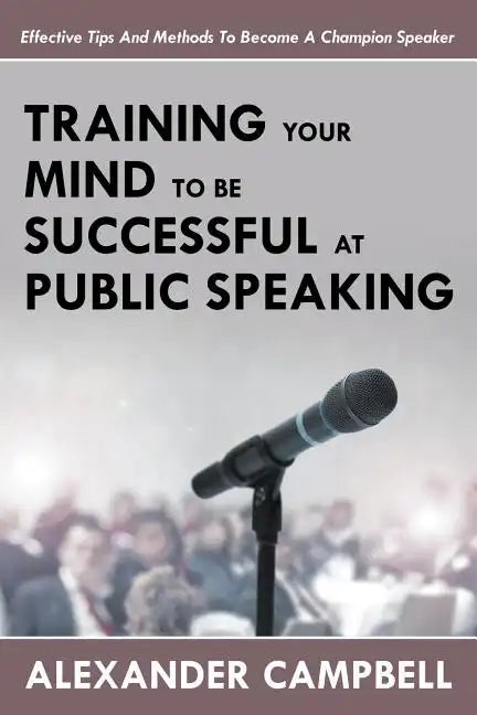 Training Your Mind To Be Successful At Public Speaking: Effective Tips And Methods To Become A Champion Speaker - Paperback