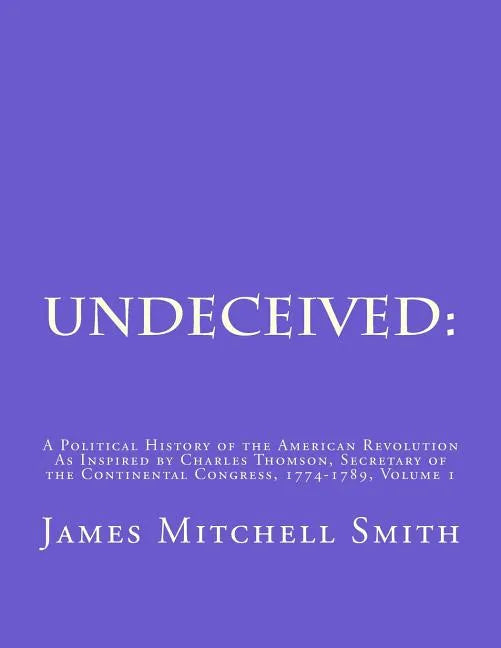 Undeceived: A Political History of the American Revolution as Inspired by Charles Thomson, Secretary of the Continental Congress, 1774-1789, Volume 1 - Paperback