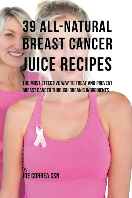 39 All-natural Breast Cancer Juice Recipes: The Most Effective Way to Treat and Prevent Breast Cancer through Organic Ingredients - Paperback