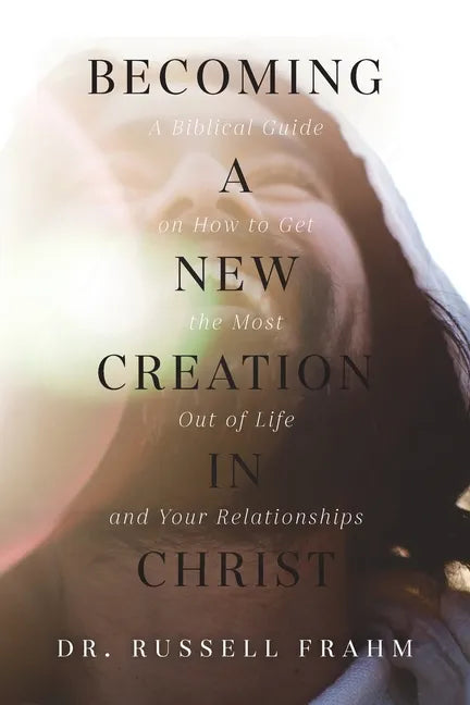 Becoming a New Creation in Christ: A Biblical Guide on How to Get the Most Out of Life and Your Relationships - Paperback