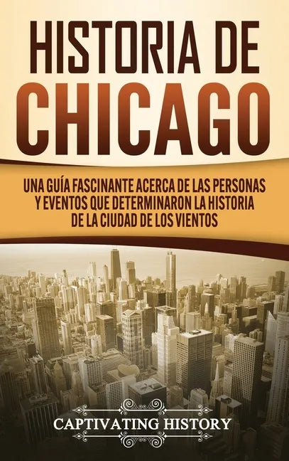 Historia de Chicago: Una Guía Fascinante Acerca de las Personas y Eventos que Determinaron la Historia de la Ciudad de los Vientos - Hardcover