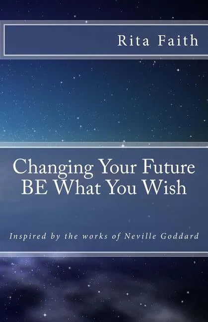 Changing Your Future BE What You Wish: Inspired by the works of Neville Goddard - Paperback