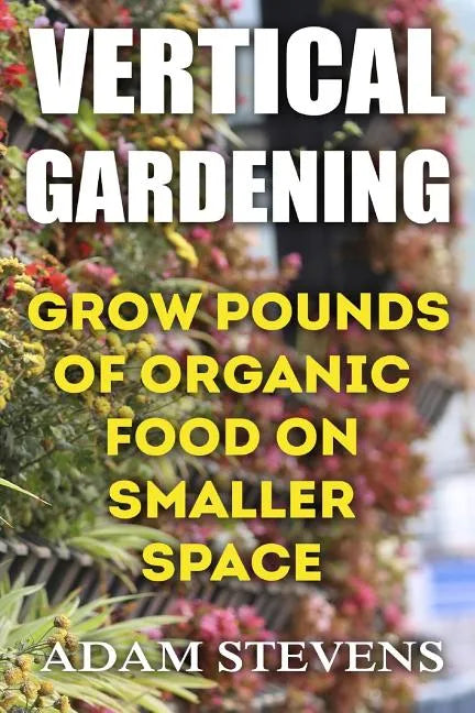 Vertical Gardening: Grow Pounds of Organic Food on Smaller Space: (Vertical Garden, Gardening for Beginners) - Paperback