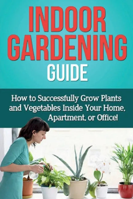 Indoor Gardening Guide: How to successfully grow plants and vegetables inside your home, apartment, or office! - Paperback