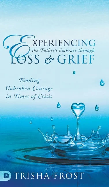 Experiencing the Father's Embrace Through Loss and Grief: Finding Unbroken Courage in Times of Crisis - Hardcover