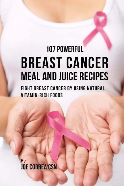 107 Powerful Breast Cancer Meal and Juice Recipes: Fight Breast Cancer by Using Natural Vitamin-Rich Foods - Paperback