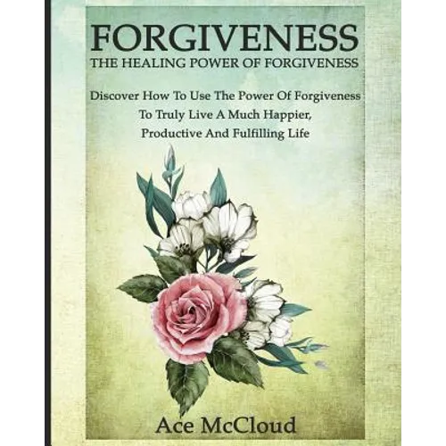 Forgiveness: The Healing Power Of Forgiveness: Discover How To Use The Power Of Forgiveness To Truly Live A Much Happier, Productive And Fulfilling Li - Paperback