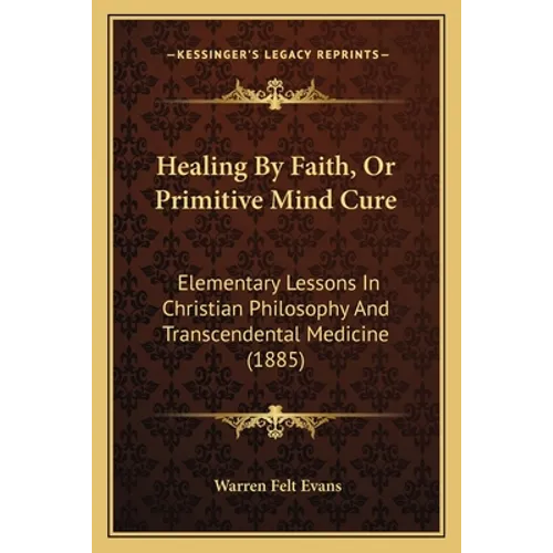 Healing By Faith, Or Primitive Mind Cure: Elementary Lessons In Christian Philosophy And Transcendental Medicine (1885) - Paperback