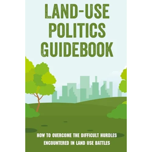 Land-Use Politics Guidebook: How To Overcome The Difficult Hurdles Encountered In Land Use Battles: How To Deal With Zoning Obstacles - Paperback