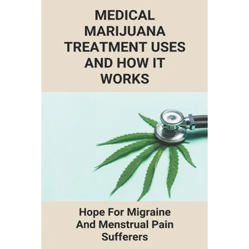 Medical Marijuana Treatment Uses And How It Works: Hope For Migraine And Menstrual Pain Sufferers: Reasons Why Marijuanas Should Be Legal - Paperback
