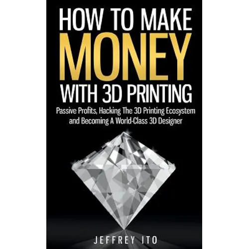 How To Make Money With 3D Printing: Passive Profits, Hacking The 3D Printing Ecosystem And Becoming A World-Class 3D Designer - Paperback