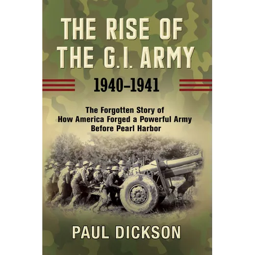 The Rise of the G.I. Army, 1940-1941: The Forgotten Story of How America Forged a Powerful Army Before Pearl Harbor - Hardcover