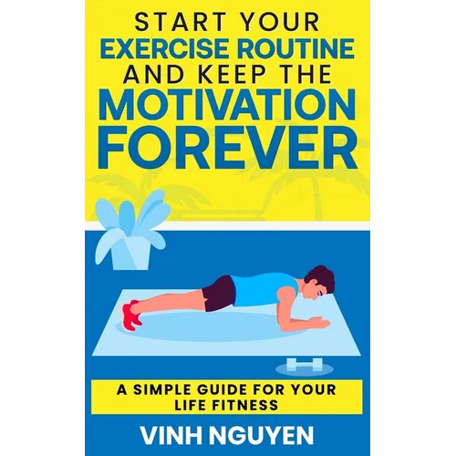 Start Your Exercise Routine and Keep the Motivation Forever: A Simple Guide for Your Life Fitness - Paperback