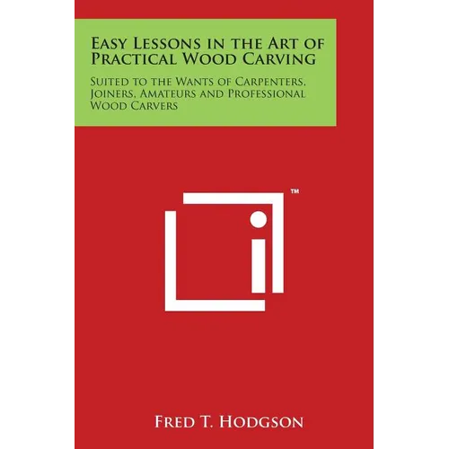 Easy Lessons in the Art of Practical Wood Carving: Suited to the Wants of Carpenters, Joiners, Amateurs and Professional Wood Carvers - Paperback