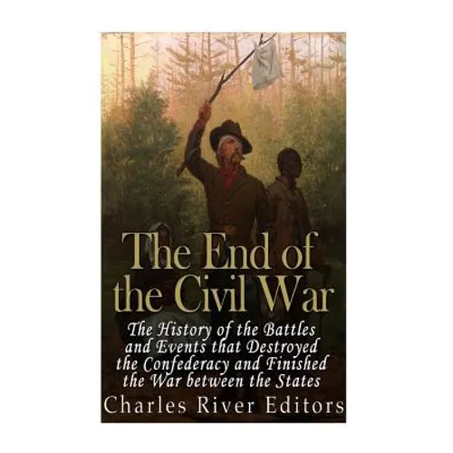The End of the Civil War: The History of the Battles and Events that Destroyed the Confederacy and Finished the War Between the States - Paperback