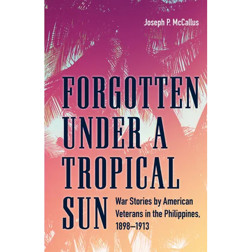 Forgotten Under a Tropical Sun: War Stories by American Veterans in the Philippines, 1898-1913 - Hardcover