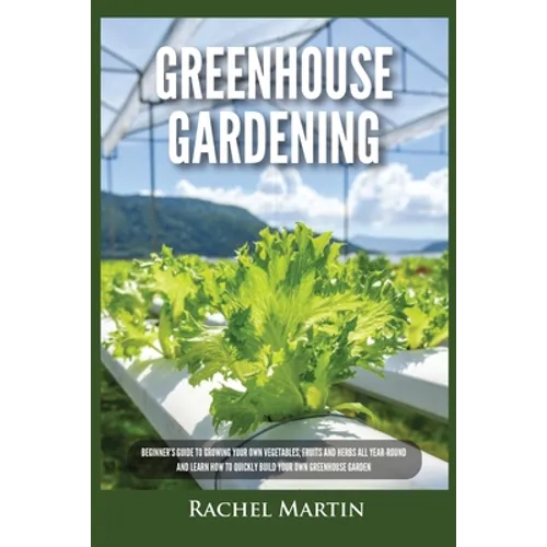 Greenhouse Gardening: Beginner's Guide to Growing Your Own Vegetables, Fruits and Herbs All Year-Round and Learn How to Quickly Build Your Own Greenho - Paperback