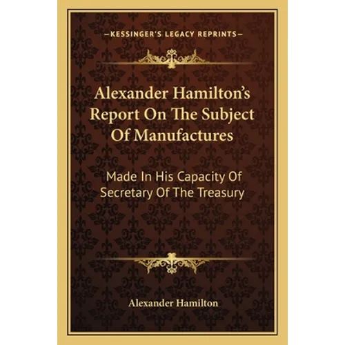 Alexander Hamilton's Report On The Subject Of Manufactures: Made In His Capacity Of Secretary Of The Treasury - Paperback