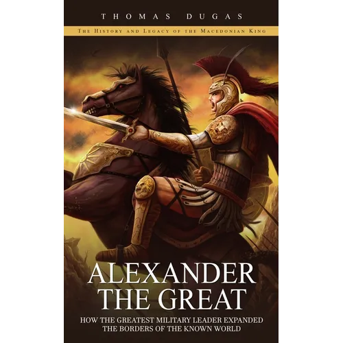 Alexander the Great: The History and Legacy of the Macedonian King (How the Greatest Military Leader Expanded the Borders of the Known Worl - Paperback