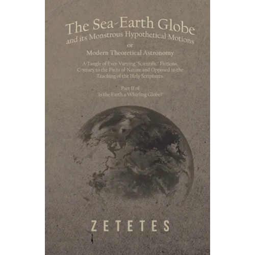 The Sea-Earth Globe and its Monstrous Hypothetical Motions; or Modern Theoretical Astronomy: A Tangle of Ever-Varying "Scientific" Fictions, Contrary - Paperback