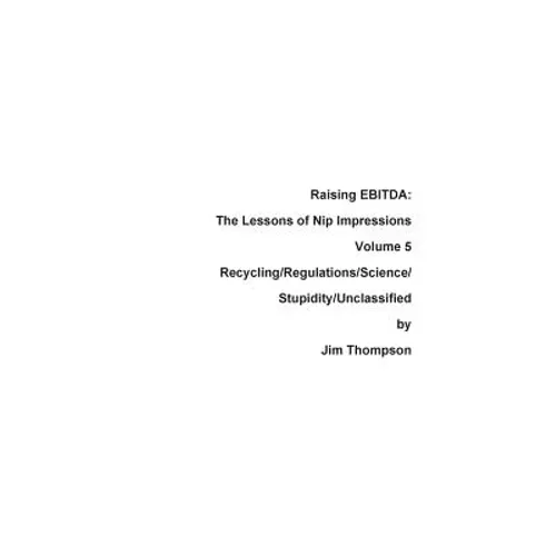 Raising EBITDA: The Lessons of Nip Impressions Volume 5: Recycling/Regulations/Science/Stupidity/Unclassified - Paperback