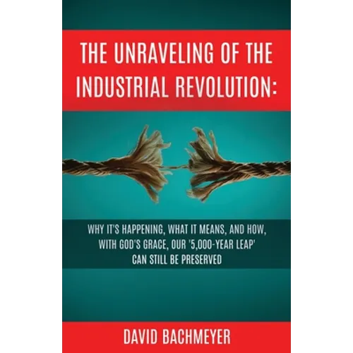 The Unraveling of the Industrial Revolution: Why It's Happening, What It Means, and How, with God's Grace, Our '5,000-Year Leap' Can Still Be Preserve - Paperback