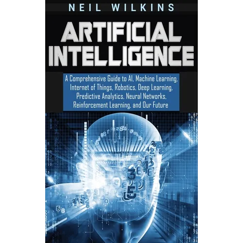 Artificial Intelligence: A Comprehensive Guide to AI, Machine Learning, Internet of Things, Robotics, Deep Learning, Predictive Analytics, Neural Netw - Hardcover