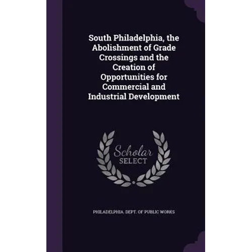South Philadelphia, the Abolishment of Grade Crossings and the Creation of Opportunities for Commercial and Industrial Development - Hardcover