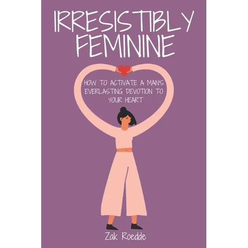 Irresistibly Feminine: How To Activate A Man's Everlasting Devotion To Your Heart - A Woman's Love Guide To Successful Dating and Relationshi - Paperback