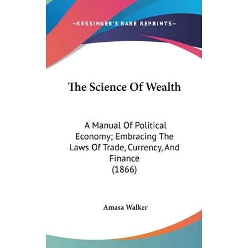 The Science Of Wealth: A Manual Of Political Economy; Embracing The Laws Of Trade, Currency, And Finance (1866) - Hardcover