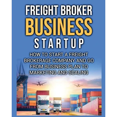 Freight Broker Business Startup: How to Start a Freight Brokerage Company and Go from Business Plan to Marketing and Scaling. - Paperback
