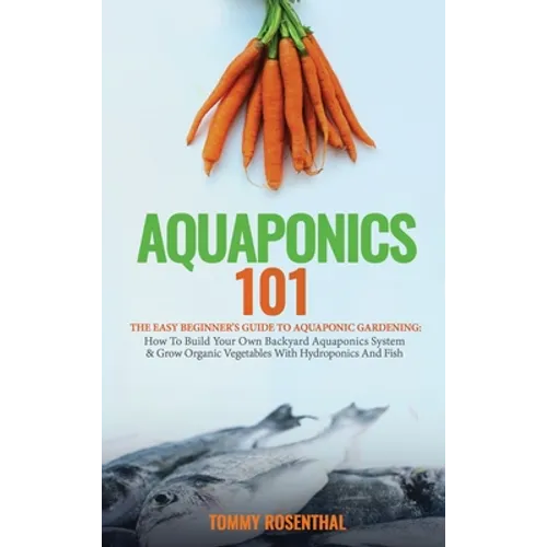 Aquaponics 101: The Easy Beginner's Guide to Aquaponic Gardening: How To Build Your Own Backyard Aquaponics System and Grow Organic Vegetables With Hy - Hardcover
