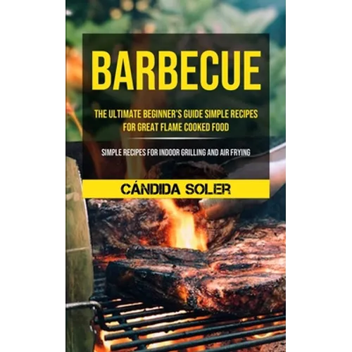 Barbecue: The Ultimate Beginner's Guide Simple Recipes For Great Flame Cooked Food (Simple Recipes For Indoor Grilling And Air Frying) - Paperback