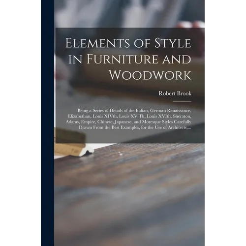 Elements of Style in Furniture and Woodwork: Being a Series of Details of the Italian, German Renaissance, Elizabethan, Louis XIVth, Louis XV Th, Loui - Paperback