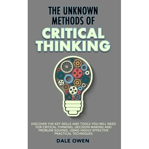 The Unknown Methods of Critical Thinking: Discover The Key Skills and Tools You Will Need for Critical Thinking, Decision Making and Problem Solving, - Paperback