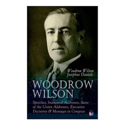 Woodrow Wilson: Speeches, Inaugural Addresses, State of the Union Addresses, Executive Decisions & Messages to Congress - Paperback