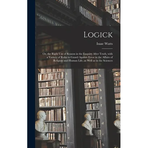 Logick: or, the Right Use of Reason in the Enquiry After Truth, With a Variety of Rules to Guard Against Error in the Affairs - Hardcover
