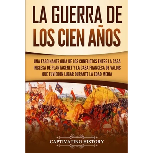 La Guerra de los Cien Años: Una Fascinante Guía de los Conflictos entre la Casa Inglesa de Plantagenet y la Casa Francesa de Valois que Tuvieron Lugar - Paperback