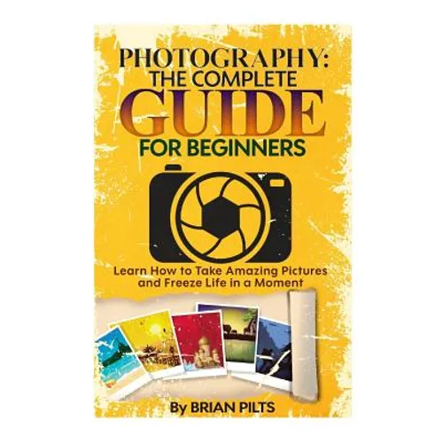Photography: The Complete Guide for Beginners: Learn How to Take Amazing Pictures and Freeze Life in a Moment - Paperback