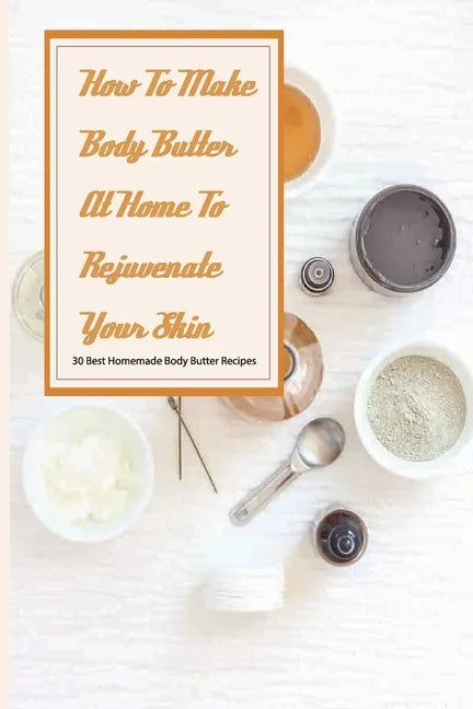 How To Make Body Butter At Home To Rejuvenate Your Skin- 30 Best Homemade Body Butter Recipes: Simple Organic Homemade Body Butter Recipes - Paperback