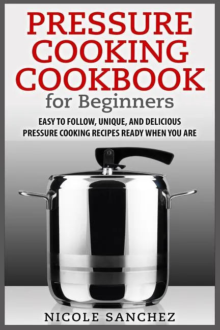 Pressure Cooking Cookbook for Beginners: Easy to Follow, Unique, and Delicious Pressure Cooking Recipes Ready When You Are - Paperback