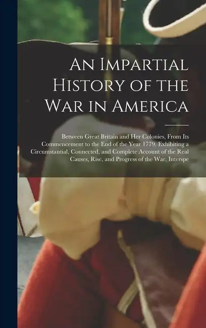 An Impartial History of the War in America: Between Great Britain and Her Colonies, From Its Commencement to the End of the Year 1779. Exhibiting a Ci - Hardcover